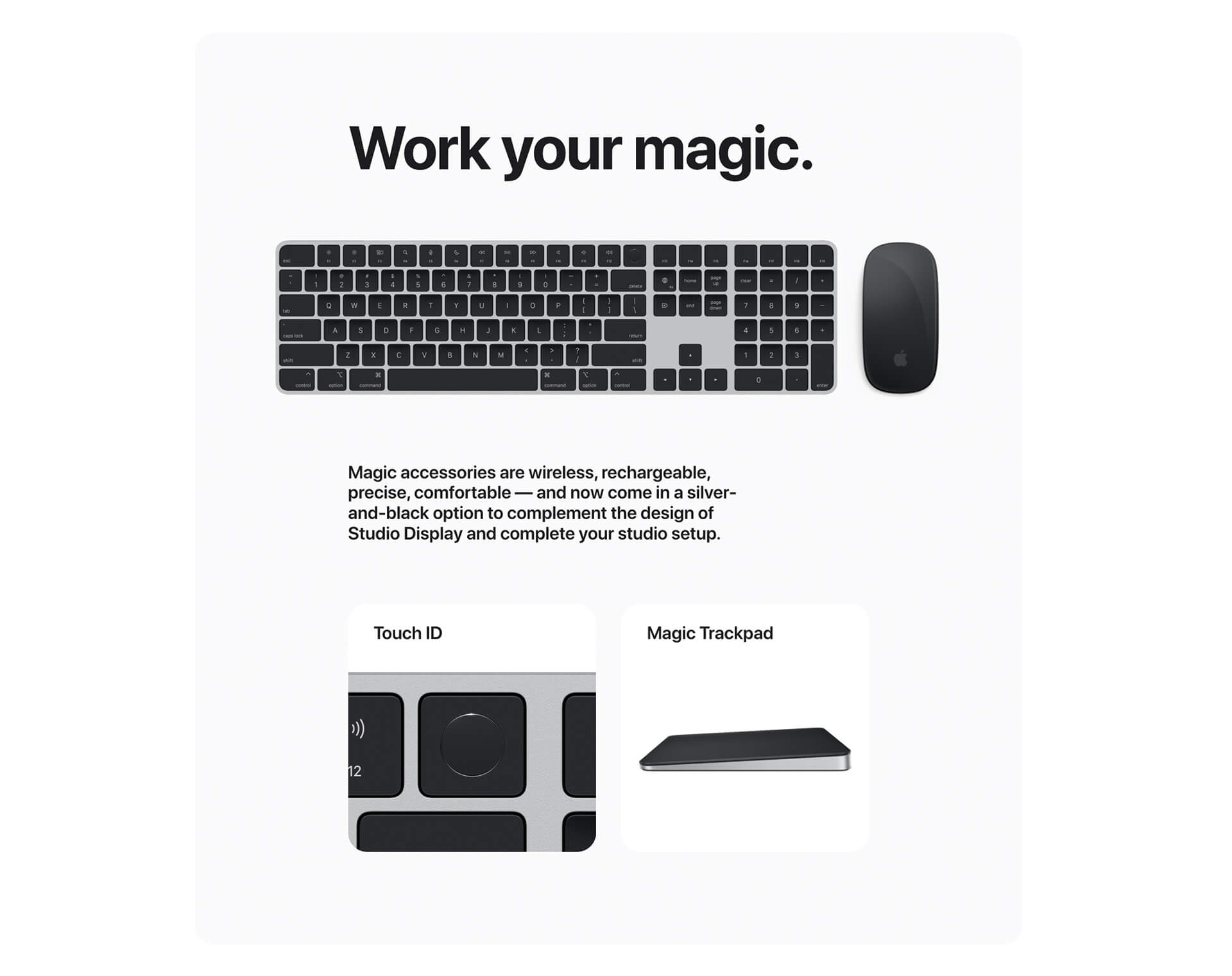 Work your magic. Keyboard with mouse. Magic accessories are wireless, rechargeable, precise, comfortable -- and now come in a silver-and-black option to complement the design of Studio display and complete your studio setup. Touch ID button shown. Magic Trackpad profile shown.